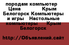 породам компьютер › Цена ­ 18 500 - Крым, Белогорск Компьютеры и игры » Настольные компьютеры   . Крым,Белогорск